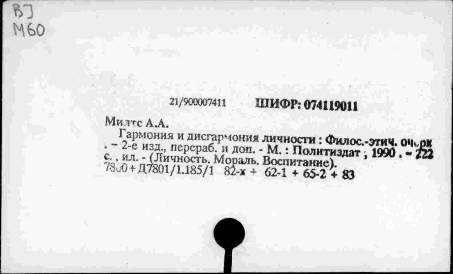 ﻿VA GO
21/900007411 ШИФР: 074119011
Ми ттс АЛ.
Гармония и дисгармония личности: Филооэтич. . - 2-е изд., псрсраб. и доп. - М.: Политиздат , 1990 то’ }?л‘пХ^ичность" Мораль. Воспитание) /■Зи0+Д7801/1.185/1 81-х + 62-1 + 65-2 + 83